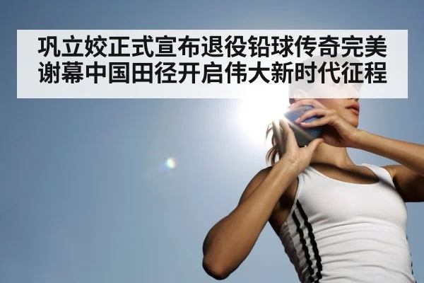 巩立姣正式宣布退役铅球传奇完美谢幕中国田径开启伟大新时代征程（6686.com）