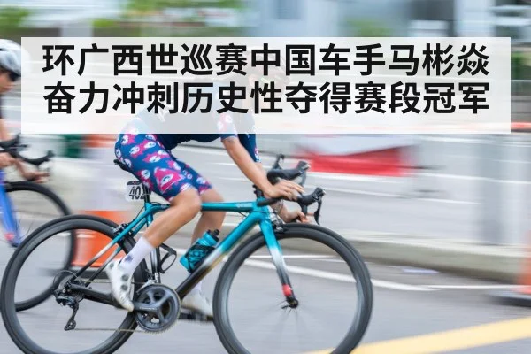 环广西世巡赛中国车手马彬焱奋力冲刺历史性夺得赛段冠军