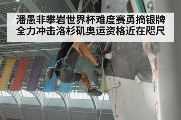 潘愚非攀岩世界杯难度赛勇摘银牌 全力冲击洛杉矶奥运资格近在咫尺